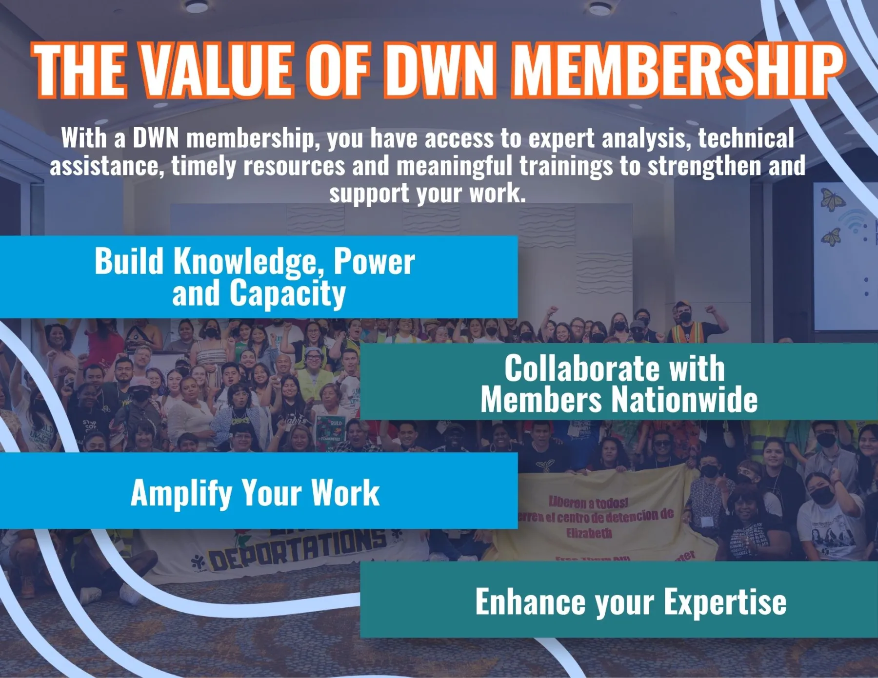 Value of DWN Membership, With a DWN membership, you have access to expert analysis, technical assistance, timely resources and meaningful trainings to strengthen and support your work. Build Knowledge, power and capacity. Collaborate with Members Nationwide, Amplify Your Work, Enhance your Expertise. 